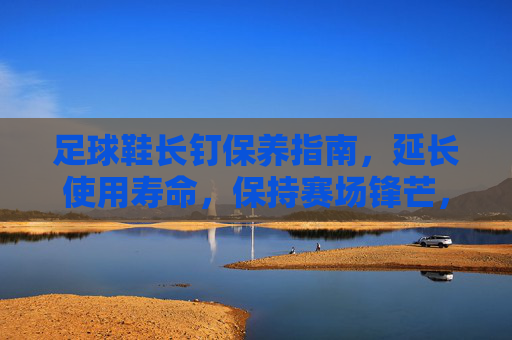 足球鞋长钉保养指南,延长使用寿命,保持赛场锋芒,足球鞋长钉保养指南,延长使用寿命,保持赛场锋芒 足球鞋长钉保养指南,延长使用寿命,保持赛场锋芒,足球鞋长钉保养指南,延长使用寿命,保持赛场锋芒