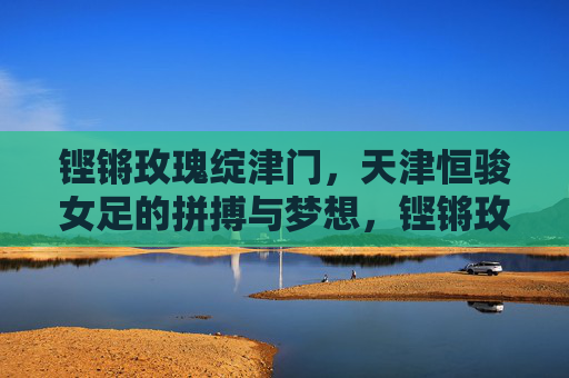 铿锵玫瑰绽津门，天津恒骏女足的拼搏与梦想，铿锵玫瑰绽津门，天津恒骏女足的拼搏与梦想