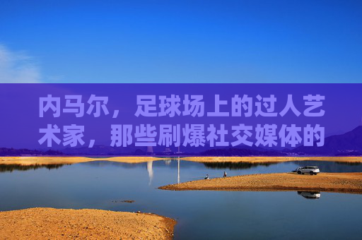 内马尔,足球场上的过人艺术家,那些刷爆社交媒体的炫技名场面,内马尔,过人艺术家的社交媒体炫技名场面 内马尔,足球场上的过人艺术家,那些刷爆社交媒体的炫技名场面,内马尔,过人艺术家的社交媒体炫技名场面