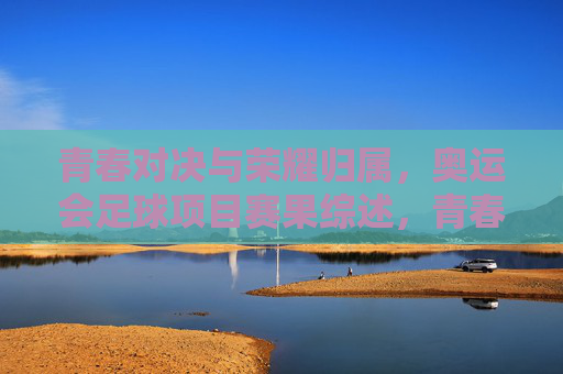 青春对决与荣耀归属,奥运会足球项目赛果综述,青春对决,荣耀归属,奥运会足球赛果综述 青春对决与荣耀归属,奥运会足球项目赛果综述,青春对决,荣耀归属,奥运会足球赛果综述