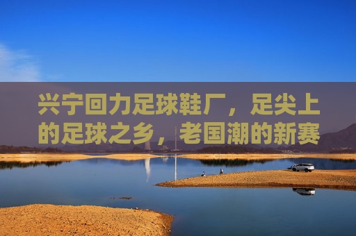 兴宁回力足球鞋厂，足尖上的足球之乡，老国潮的新赛道，兴宁回力足球鞋厂，足尖上的足球之乡，老国潮新赛道