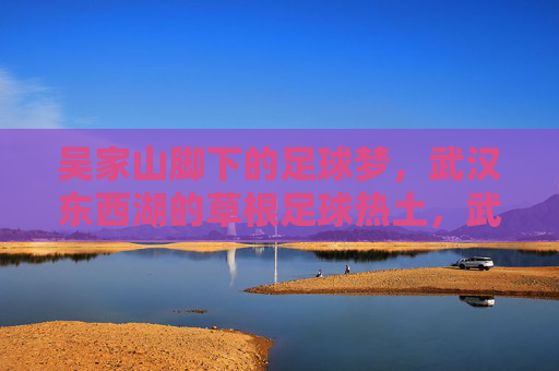 吴家山脚下的足球梦,武汉东西湖的草根足球热土,武汉东西湖,吴家山脚下的草根足球梦 吴家山脚下的足球梦,武汉东西湖的草根足球热土,武汉东西湖,吴家山脚下的草根足球梦