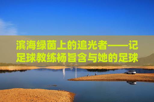 滨海绿茵上的追光者——记足球教练杨旨含与她的足球梦,追光者杨旨含,滨海绿茵上的足球梦 滨海绿茵上的追光者——记足球教练杨旨含与她的足球梦,追光者杨旨含,滨海绿茵上的足球梦