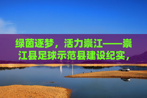 绿茵逐梦,活力崇江——崇江县足球示范县建设纪实,崇江县足球示范县建设,绿茵逐梦显活力 绿茵逐梦,活力崇江——崇江县足球示范县建设纪实,崇江县足球示范县建设,绿茵逐梦显活力