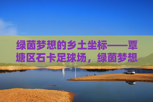 绿茵梦想的乡土坐标——覃塘区石卡足球场,绿茵梦想的乡土坐标——覃塘区石卡足球场 绿茵梦想的乡土坐标——覃塘区石卡足球场,绿茵梦想的乡土坐标——覃塘区石卡足球场