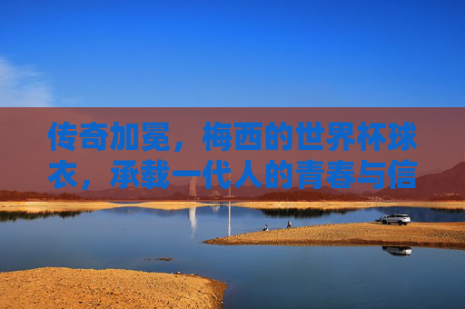 传奇加冕,梅西的世界杯球衣,承载一代人的青春与信仰,传奇加冕,梅西世界杯球衣承载一代人青春信仰 传奇加冕,梅西的世界杯球衣,承载一代人的青春与信仰,传奇加冕,梅西世界杯球衣承载一代人青春信仰