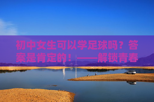 初中女生可以学足球吗？答案是肯定的！——解锁青春的另一面，初中女生，足球正当燃！解锁青春另一面