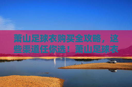 萧山足球衣购买全攻略,这些渠道任你选!萧山足球衣购买全攻略,渠道任你选 萧山足球衣购买全攻略,这些渠道任你选!萧山足球衣购买全攻略,渠道任你选