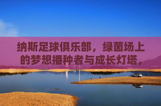 纳斯足球俱乐部,绿茵场上的梦想播种者与成长灯塔,纳斯足球俱乐部,绿茵场的梦想播种者与成长灯塔 纳斯足球俱乐部,绿茵场上的梦想播种者与成长灯塔,纳斯足球俱乐部,绿茵场的梦想播种者与成长灯塔
