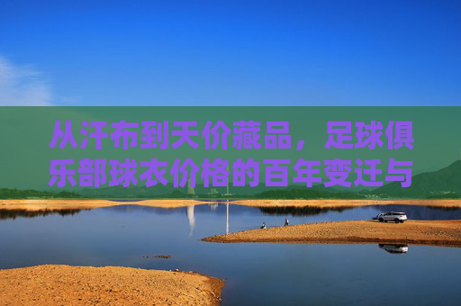 从汗布到天价藏品,足球俱乐部球衣价格的百年变迁与商业密码,从汗布到天价,球衣百年变迁的商业密码 从汗布到天价藏品,足球俱乐部球衣价格的百年变迁与商业密码,从汗布到天价,球衣百年变迁的商业密码