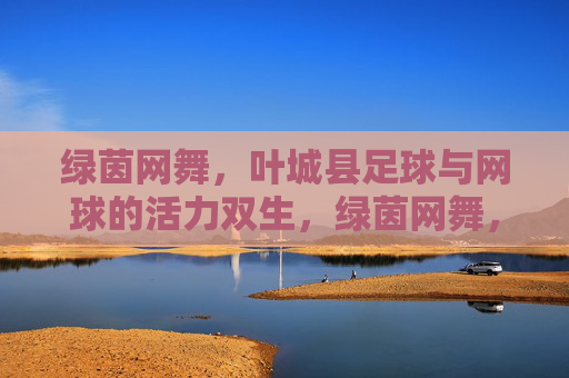 绿茵网舞,叶城县足球与网球的活力双生,绿茵网舞,叶城县足球与网球的活力双生 绿茵网舞,叶城县足球与网球的活力双生,绿茵网舞,叶城县足球与网球的活力双生