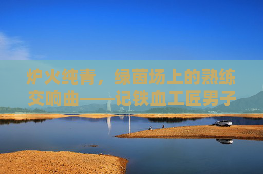 炉火纯青,绿茵场上的熟练交响曲——记铁血工匠男子足球俱乐部,炉火纯青!铁血工匠的绿茵交响曲 炉火纯青,绿茵场上的熟练交响曲——记铁血工匠男子足球俱乐部,炉火纯青!铁血工匠的绿茵交响曲