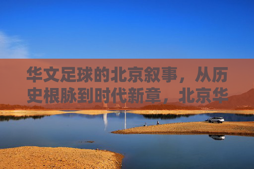 华文足球的北京叙事,从历史根脉到时代新章,北京华文足球,从历史根脉到时代新章 华文足球的北京叙事,从历史根脉到时代新章,北京华文足球,从历史根脉到时代新章