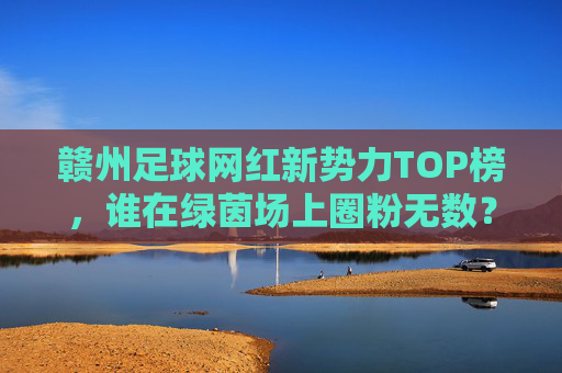 赣州足球网红新势力TOP榜,谁在绿茵场上圈粉无数?赣州足球网红新势力TOP榜,绿茵场圈粉担当 赣州足球网红新势力TOP榜,谁在绿茵场上圈粉无数?赣州足球网红新势力TOP榜,绿茵场圈粉担当