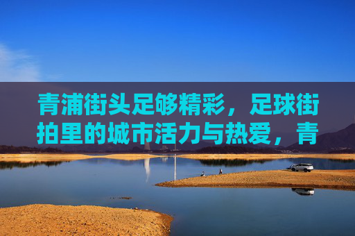青浦街头足够精彩,足球街拍里的城市活力与热爱,青浦街头足球,城市活力与热爱的街拍 青浦街头足够精彩,足球街拍里的城市活力与热爱,青浦街头足球,城市活力与热爱的街拍