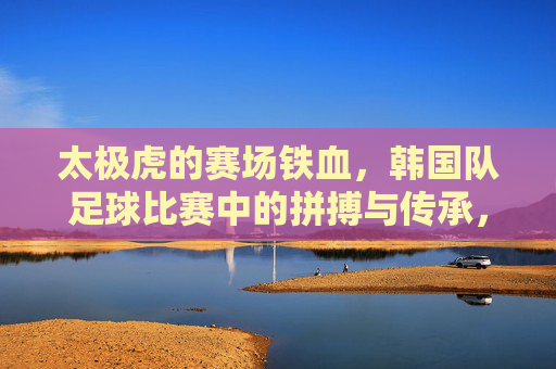 太极虎的赛场铁血,韩国队足球比赛中的拼搏与传承,赛场铁血太极虎,韩国足球的拼搏与传承 太极虎的赛场铁血,韩国队足球比赛中的拼搏与传承,赛场铁血太极虎,韩国足球的拼搏与传承