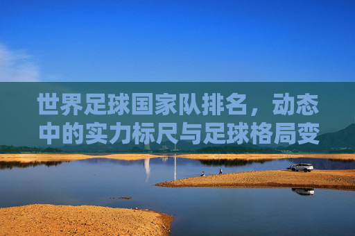 世界足球国家队排名,动态中的实力标尺与足球格局变迁,世界足球国家队排名,动态实力标尺与格局变迁 世界足球国家队排名,动态中的实力标尺与足球格局变迁,世界足球国家队排名,动态实力标尺与格局变迁