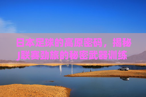 日本足球的高原密码，揭秘J联赛劲旅的秘密武器训练基地，高原密码，日本J联赛劲旅的秘密武器训练基地
