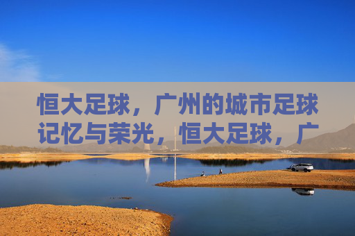 恒大足球,广州的城市足球记忆与荣光,恒大足球,广州的城市足球记忆与荣光 恒大足球,广州的城市足球记忆与荣光,恒大足球,广州的城市足球记忆与荣光