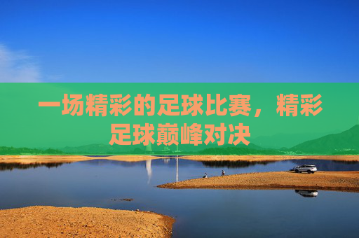 一场精彩的足球比赛,精彩足球巅峰对决 一场精彩的足球比赛,精彩足球巅峰对决