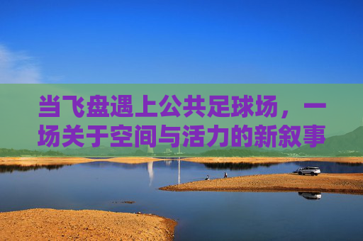 当飞盘遇上公共足球场，一场关于空间与活力的新叙事，飞盘遇上公共足球场，空间与活力的新叙事