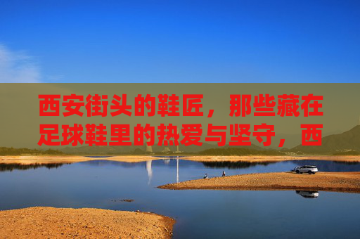 西安街头的鞋匠,那些藏在足球鞋里的热爱与坚守,西安街头鞋匠,藏在足球鞋里的热爱与坚守 西安街头的鞋匠,那些藏在足球鞋里的热爱与坚守,西安街头鞋匠,藏在足球鞋里的热爱与坚守