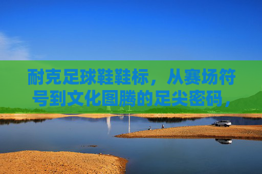 耐克足球鞋鞋标,从赛场符号到文化图腾的足尖密码,耐克足球鞋鞋标,从赛场符号到文化图腾的足尖密码 耐克足球鞋鞋标,从赛场符号到文化图腾的足尖密码,耐克足球鞋鞋标,从赛场符号到文化图腾的足尖密码