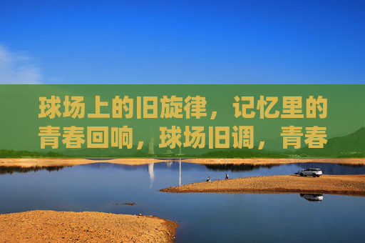 球场上的旧旋律,记忆里的青春回响,球场旧调,青春回响 球场上的旧旋律,记忆里的青春回响,球场旧调,青春回响
