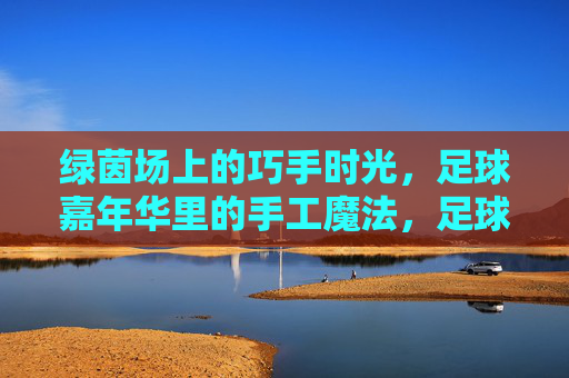 绿茵场上的巧手时光,足球嘉年华里的手工魔法,足球嘉年华,绿茵场上的巧手魔法 绿茵场上的巧手时光,足球嘉年华里的手工魔法,足球嘉年华,绿茵场上的巧手魔法
