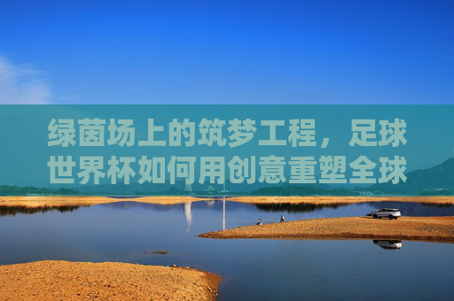 绿茵场上的筑梦工程,足球世界杯如何用创意重塑全球狂欢,绿茵筑梦,世界杯创意重塑全球狂欢 绿茵场上的筑梦工程,足球世界杯如何用创意重塑全球狂欢,绿茵筑梦,世界杯创意重塑全球狂欢