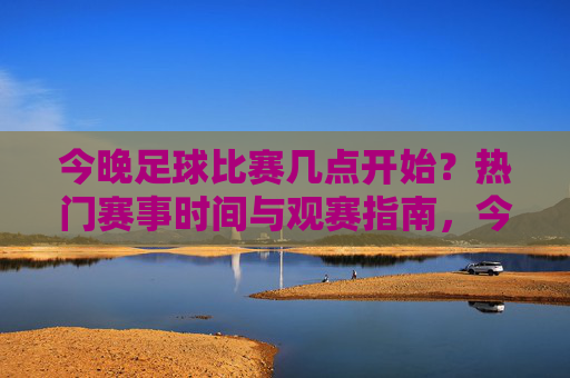 今晚足球比赛几点开始?热门赛事时间与观赛指南,今晚足球比赛时间及热门赛事观赛指南 今晚足球比赛几点开始?热门赛事时间与观赛指南,今晚足球比赛时间及热门赛事观赛指南