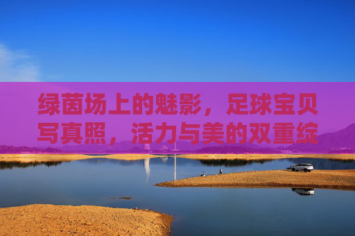 绿茵场上的魅影,足球宝贝写真照,活力与美的双重绽放,绿茵魅影,足球宝贝活力与美的双重绽放 绿茵场上的魅影,足球宝贝写真照,活力与美的双重绽放,绿茵魅影,足球宝贝活力与美的双重绽放