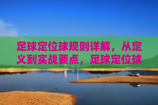 足球定位球规则详解,从定义到实战要点,足球定位球规则详解,从定义到实战要点 足球定位球规则详解,从定义到实战要点,足球定位球规则详解,从定义到实战要点