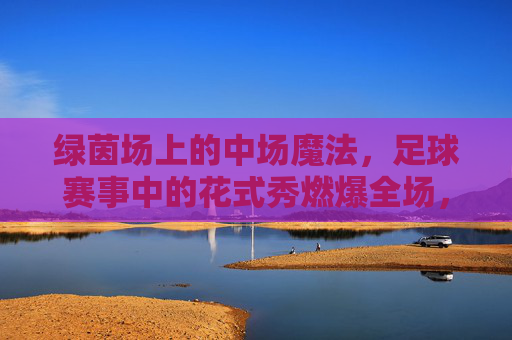 绿茵场上的中场魔法,足球赛事中的花式秀燃爆全场,绿茵中场魔法,花式秀燃爆全场 绿茵场上的中场魔法,足球赛事中的花式秀燃爆全场,绿茵中场魔法,花式秀燃爆全场
