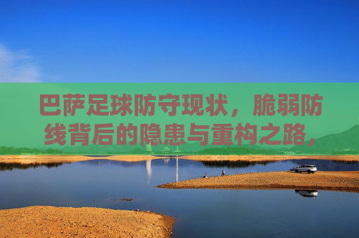 巴萨足球防守现状,脆弱防线背后的隐患与重构之路,巴萨防线,脆弱背后的隐患与重构之路 巴萨足球防守现状,脆弱防线背后的隐患与重构之路,巴萨防线,脆弱背后的隐患与重构之路