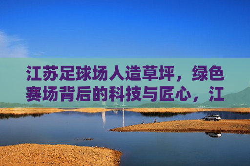江苏足球场人造草坪,绿色赛场背后的科技与匠心,江苏足球场人造草坪,科技匠心筑就绿色赛场 江苏足球场人造草坪,绿色赛场背后的科技与匠心,江苏足球场人造草坪,科技匠心筑就绿色赛场