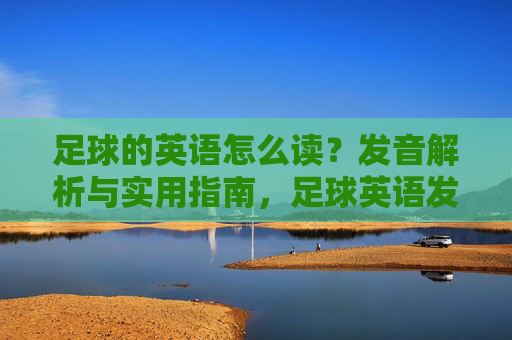 足球的英语怎么读?发音解析与实用指南,足球英语发音解析与实用指南 足球的英语怎么读?发音解析与实用指南,足球英语发音解析与实用指南