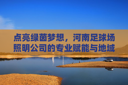 点亮绿茵梦想，河南足球场照明公司的专业赋能与地域担当，河南足球照明，点亮绿茵梦想的专业赋能与地域担当