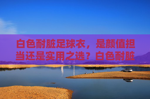 白色耐脏足球衣,是颜值担当还是实用之选?白色耐脏足球衣,颜值担当还是实用之选? 白色耐脏足球衣,是颜值担当还是实用之选?白色耐脏足球衣,颜值担当还是实用之选?