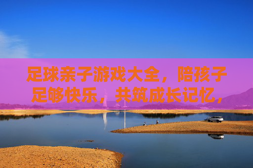 足球亲子游戏大全，陪孩子足够快乐，共筑成长记忆，足球亲子游戏，快乐陪伴，共筑成长记忆
