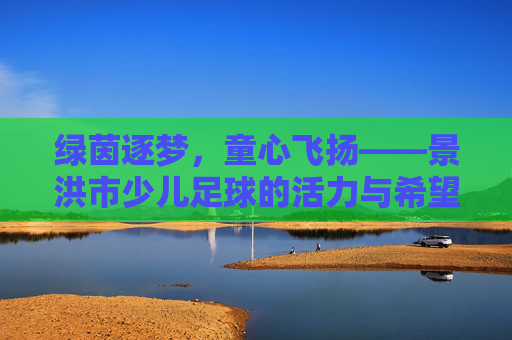 绿茵逐梦,童心飞扬——景洪市少儿足球的活力与希望,绿茵逐梦,童心飞扬——景洪市少儿足球的活力与希望 绿茵逐梦,童心飞扬——景洪市少儿足球的活力与希望,绿茵逐梦,童心飞扬——景洪市少儿足球的活力与希望