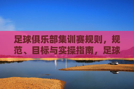 足球俱乐部集训赛规则,规范、目标与实操指南,足球俱乐部集训赛规则规范与实操指南 足球俱乐部集训赛规则,规范、目标与实操指南,足球俱乐部集训赛规则规范与实操指南