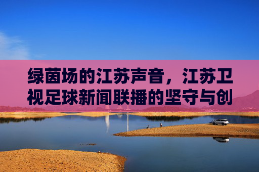 绿茵场的江苏声音,江苏卫视足球新闻联播的坚守与创新,绿茵场江苏声,足球新闻联播的坚守与创新 绿茵场的江苏声音,江苏卫视足球新闻联播的坚守与创新,绿茵场江苏声,足球新闻联播的坚守与创新