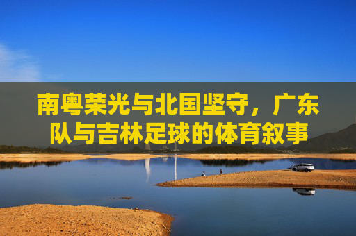 南粤荣光与北国坚守,广东队与吉林足球的体育叙事 南粤荣光与北国坚守,广东队与吉林足球的体育叙事