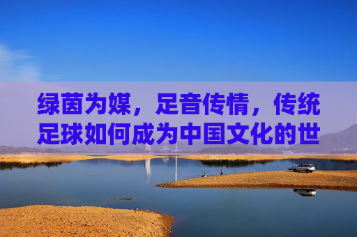 绿茵为媒，足音传情，传统足球如何成为中国文化的世界名片，传统足球，中国文化世界的绿茵名片