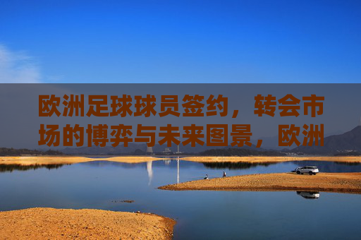 欧洲足球球员签约,转会市场的博弈与未来图景,欧洲足球转会市场的博弈与未来图景 欧洲足球球员签约,转会市场的博弈与未来图景,欧洲足球转会市场的博弈与未来图景