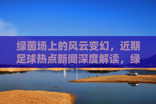 绿茵场上的风云变幻,近期足球热点新闻深度解读,绿茵场风云,近期足球热点深度解读 绿茵场上的风云变幻,近期足球热点新闻深度解读,绿茵场风云,近期足球热点深度解读