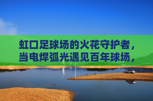 虹口足球场的火花守护者,当电焊弧光遇见百年球场,虹口足球场的火花守护者,电焊弧光守护百年球场 虹口足球场的火花守护者,当电焊弧光遇见百年球场,虹口足球场的火花守护者,电焊弧光守护百年球场