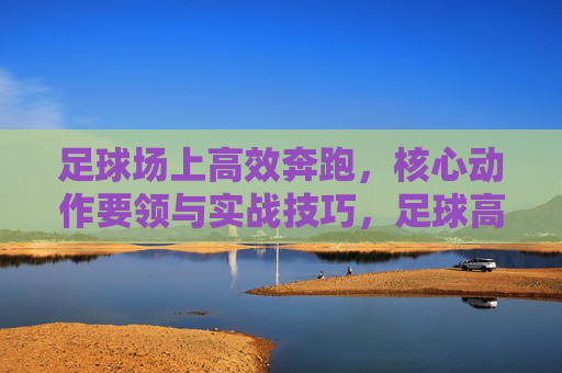 足球场上高效奔跑,核心动作要领与实战技巧,足球高效奔跑,核心动作要领与实战技巧 足球场上高效奔跑,核心动作要领与实战技巧,足球高效奔跑,核心动作要领与实战技巧