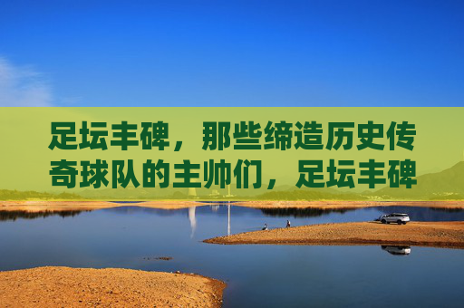 足坛丰碑，那些缔造历史传奇球队的主帅们，足坛丰碑，缔造传奇的主帅们